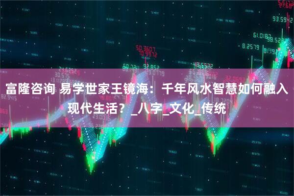 富隆咨询 易学世家王镜海：千年风水智慧如何融入现代生活？_八字_文化_传统