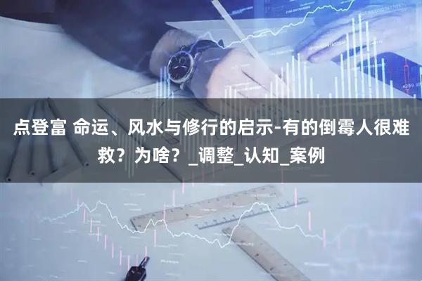 点登富 命运、风水与修行的启示-有的倒霉人很难救？为啥？_调整_认知_案例