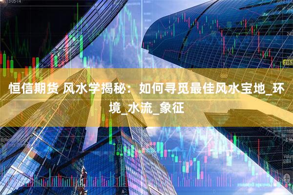 恒信期货 风水学揭秘：如何寻觅最佳风水宝地_环境_水流_象征