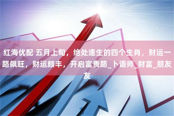 红海优配 五月上旬，绝处逢生的四个生肖，财运一路飙旺，财运颇丰，开启富贵路_卜语师_财富_朋友