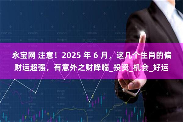 永宝网 注意！2025 年 6 月，这几个生肖的偏财运超强，有意外之财降临_投资_机会_好运