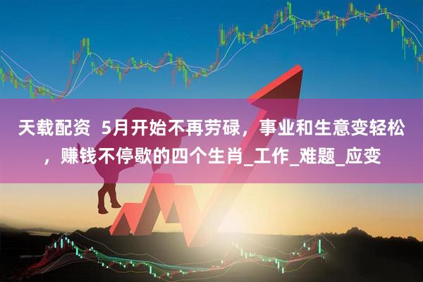 天载配资  5月开始不再劳碌，事业和生意变轻松，赚钱不停歇的四个生肖_工作_难题_应变