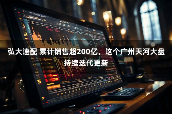 弘大速配 累计销售超200亿，这个广州天河大盘持续迭代更新