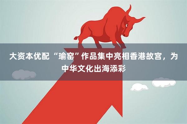 大资本优配 “瑜窑”作品集中亮相香港故宫，为中华文化出海添彩