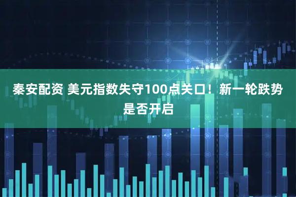秦安配资 美元指数失守100点关口！新一轮跌势是否开启
