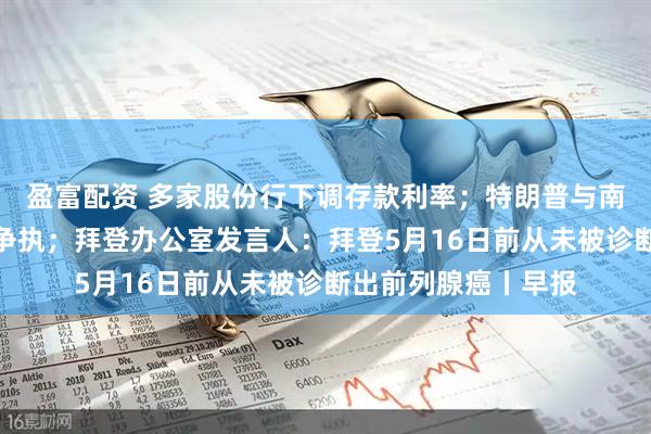 盈富配资 多家股份行下调存款利率；特朗普与南非总统会晤时发生争执；拜登办公室发言人：拜登5月16日前从未被诊断出前列腺癌丨早报