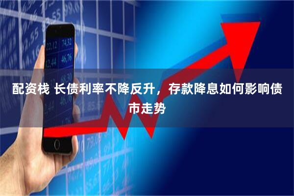 配资栈 长债利率不降反升，存款降息如何影响债市走势