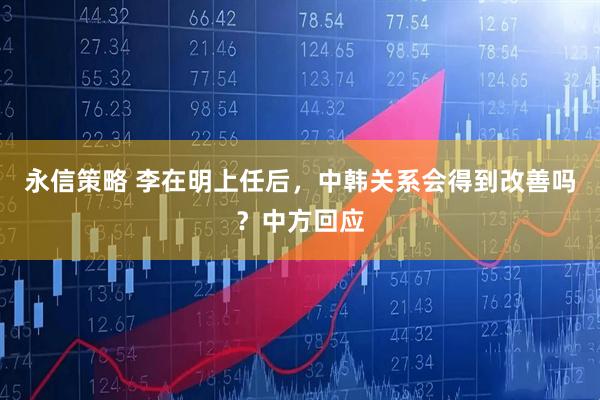 永信策略 李在明上任后，中韩关系会得到改善吗？中方回应