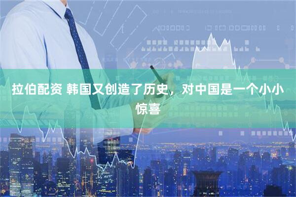 拉伯配资 韩国又创造了历史，对中国是一个小小惊喜