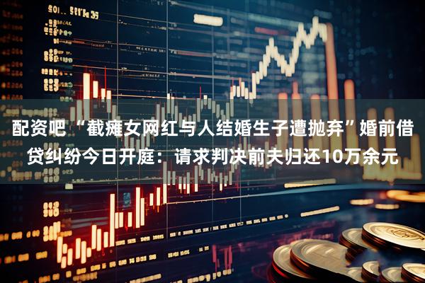配资吧 “截瘫女网红与人结婚生子遭抛弃”婚前借贷纠纷今日开庭：请求判决前夫归还10万余元