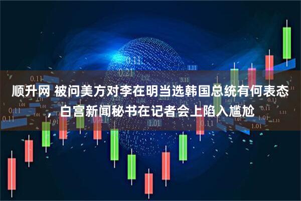顺升网 被问美方对李在明当选韩国总统有何表态，白宫新闻秘书在记者会上陷入尴尬