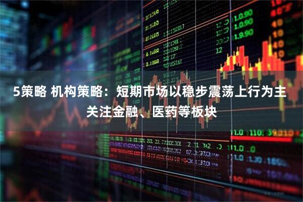 5策略 机构策略：短期市场以稳步震荡上行为主 关注金融、医药等板块
