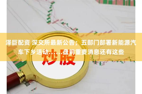 泽巨配资 深交所最新公告；五部门部署新能源汽车下乡活动……盘前重要消息还有这些