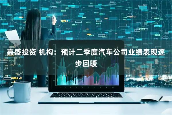 嘉盛投资 机构：预计二季度汽车公司业绩表现逐步回暖