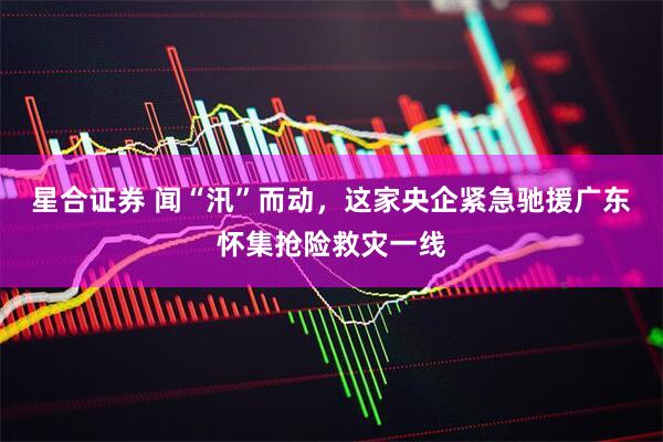 星合证券 闻“汛”而动，这家央企紧急驰援广东怀集抢险救灾一线