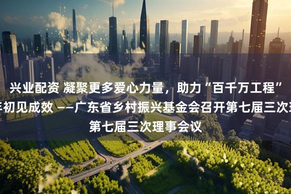 兴业配资 凝聚更多爱心力量，助力“百千万工程”实现三年初见成效 ——广东省乡村振兴基金会召开第七届三次理事会议