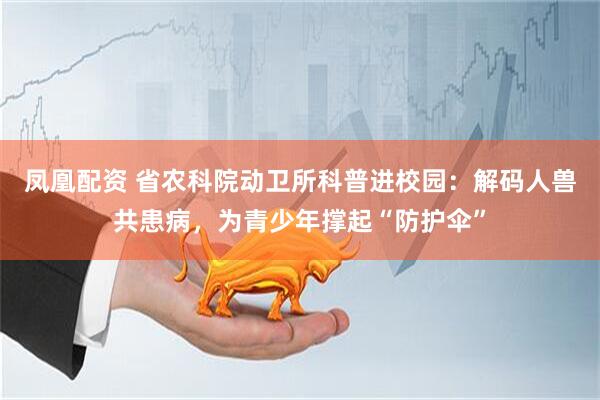 凤凰配资 省农科院动卫所科普进校园：解码人兽共患病，为青少年撑起“防护伞”