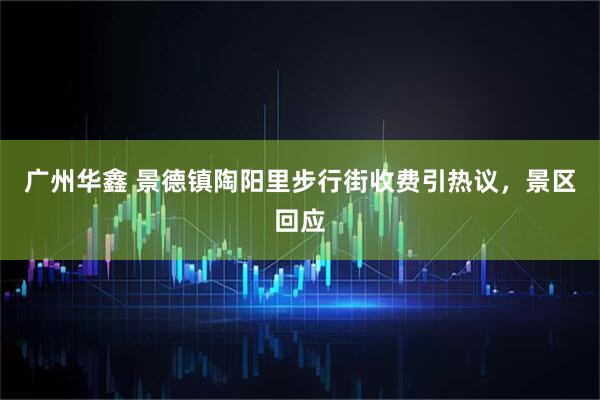 广州华鑫 景德镇陶阳里步行街收费引热议，景区回应