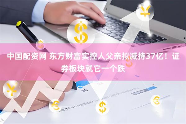 中国配资网 东方财富实控人父亲拟减持37亿！证券板块就它一个跌