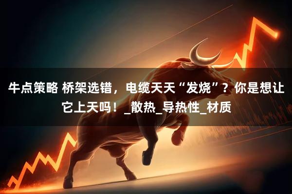 牛点策略 桥架选错，电缆天天“发烧”？你是想让它上天吗！_散热_导热性_材质