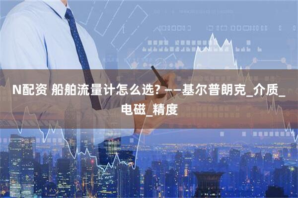 N配资 船舶流量计怎么选? ——基尔普朗克_介质_电磁_精度