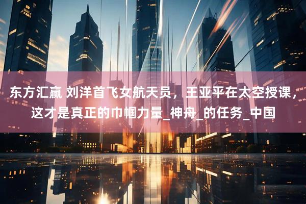 东方汇赢 刘洋首飞女航天员，王亚平在太空授课，这才是真正的巾帼力量_神舟_的任务_中国