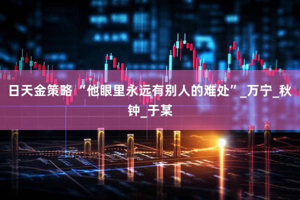 日天金策略 “他眼里永远有别人的难处”_万宁_秋钟_于某