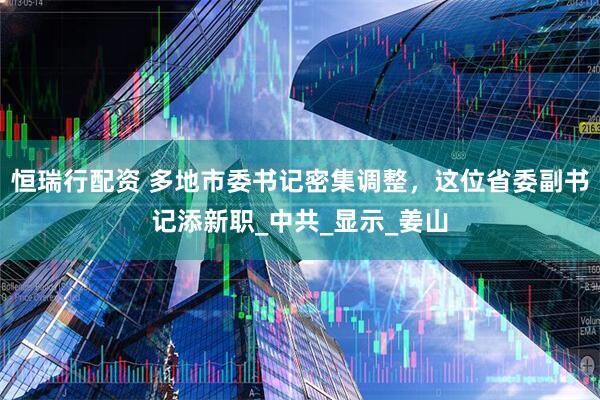 恒瑞行配资 多地市委书记密集调整，这位省委副书记添新职_中共_显示_姜山