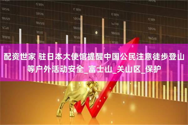 配资世家 驻日本大使馆提醒中国公民注意徒步登山等户外活动安全_富士山_关山区_保护