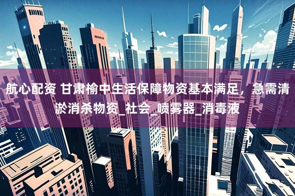 航心配资 甘肃榆中生活保障物资基本满足，急需清淤消杀物资_社会_喷雾器_消毒液