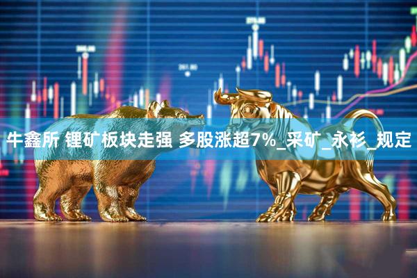 牛鑫所 锂矿板块走强 多股涨超7%_采矿_永衫_规定