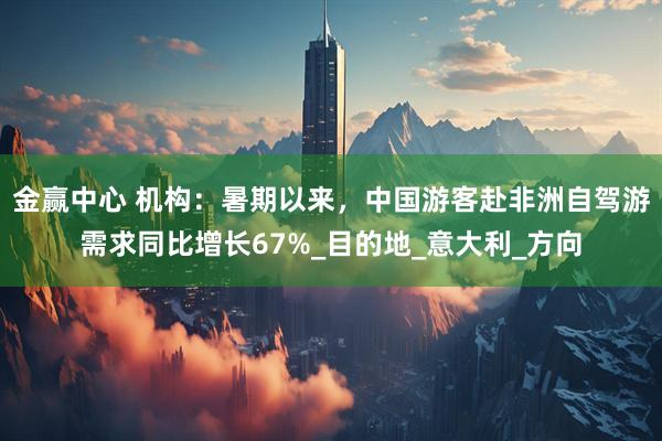 金赢中心 机构：暑期以来，中国游客赴非洲自驾游需求同比增长67%_目的地_意大利_方向