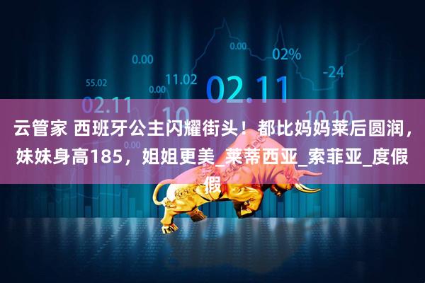 云管家 西班牙公主闪耀街头！都比妈妈莱后圆润，妹妹身高185，姐姐更美_莱蒂西亚_索菲亚_度假