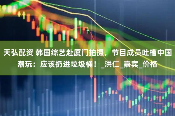 天弘配资 韩国综艺赴厦门拍摄，节目成员吐槽中国潮玩：应该扔进垃圾桶！_洪仁_嘉宾_价格