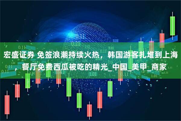 宏盛证券 免签浪潮持续火热，韩国游客扎堆到上海，餐厅免费西瓜被吃的精光_中国_美甲_商家