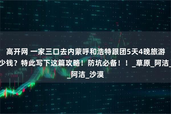 高开网 一家三口去内蒙呼和浩特跟团5天4晚旅游要多少钱？特此写下这篇攻略！防坑必备！！_草原_阿洁_沙漠