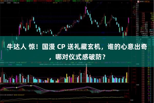 牛达人 惊！国漫 CP 送礼藏玄机，谁的心意出奇，哪对仪式感破防？