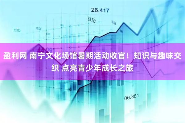 盈利网 南宁文化场馆暑期活动收官！知识与趣味交织 点亮青少年成长之旅