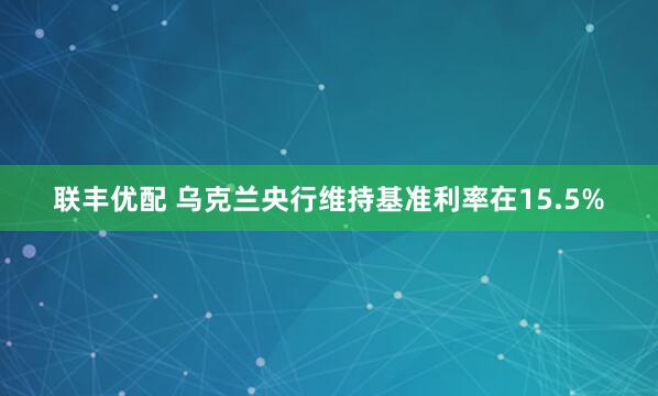 联丰优配 乌克兰央行维持基准利率在15.5%
