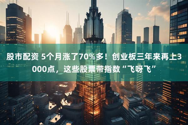 股市配资 5个月涨了70%多！创业板三年来再上3000点，这些股票带指数“飞呀飞”