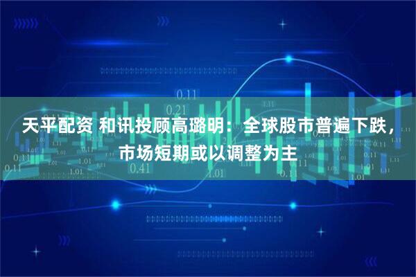 天平配资 和讯投顾高璐明：全球股市普遍下跌，市场短期或以调整为主