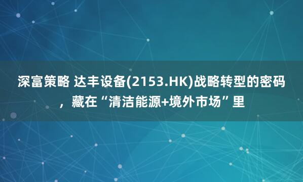 深富策略 达丰设备(2153.HK)战略转型的密码，藏在“清洁能源+境外市场”里