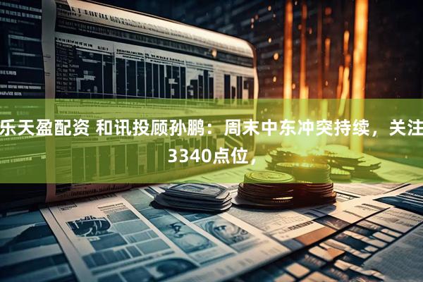 乐天盈配资 和讯投顾孙鹏：周末中东冲突持续，关注3340点位，