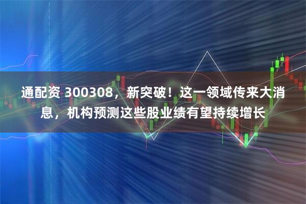 通配资 300308，新突破！这一领域传来大消息，机构预测这些股业绩有望持续增长