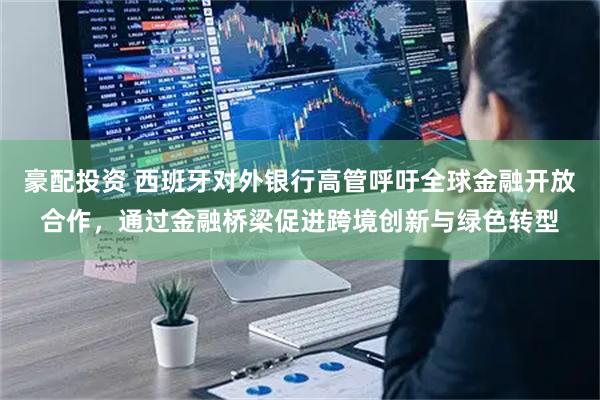 豪配投资 西班牙对外银行高管呼吁全球金融开放合作，通过金融桥梁促进跨境创新与绿色转型