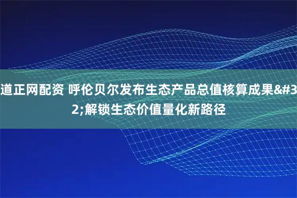 道正网配资 呼伦贝尔发布生态产品总值核算成果&#32;解锁生态价值量化新路径