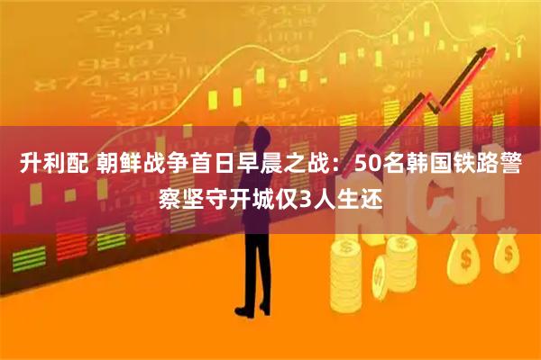 升利配 朝鲜战争首日早晨之战：50名韩国铁路警察坚守开城仅3人生还