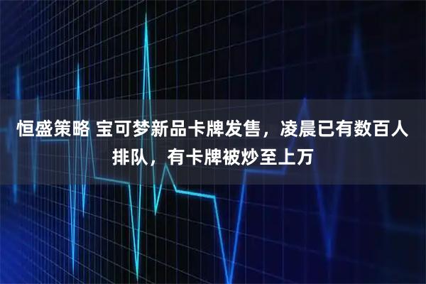 恒盛策略 宝可梦新品卡牌发售，凌晨已有数百人排队，有卡牌被炒至上万