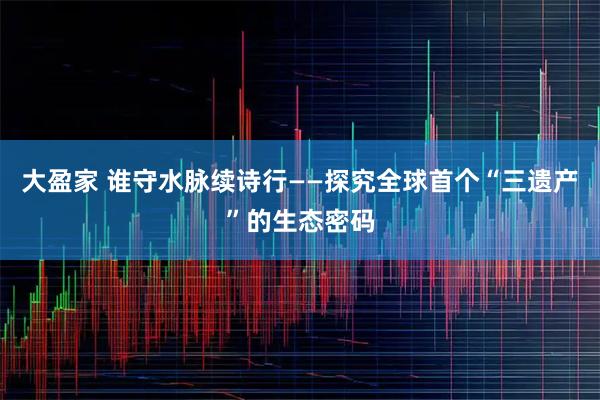 大盈家 谁守水脉续诗行——探究全球首个“三遗产”的生态密码