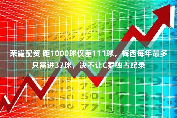 荣耀配资 距1000球仅差111球，梅西每年最多只需进37球，决不让C罗独占纪录